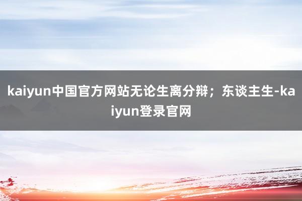 kaiyun中国官方网站无论生离分辩;东谈主生-kaiyun登录官网