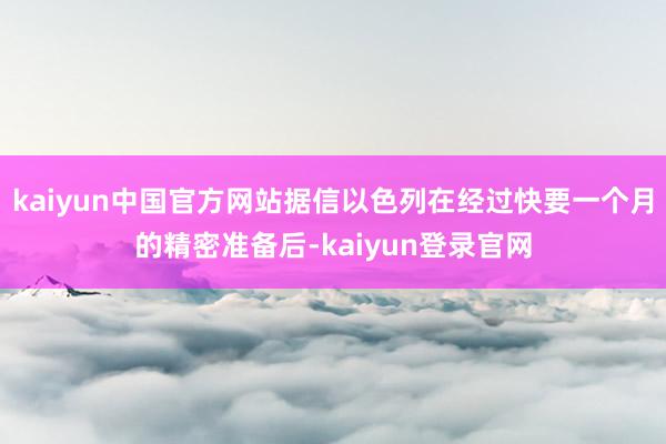 kaiyun中国官方网站据信以色列在经过快要一个月的精密准备后-kaiyun登录官网