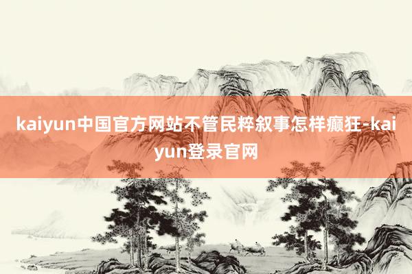 kaiyun中国官方网站不管民粹叙事怎样癫狂-kaiyun登录官网
