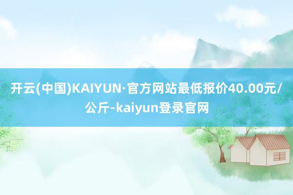 开云(中国)KAIYUN·官方网站最低报价40.00元/公斤-kaiyun登录官网
