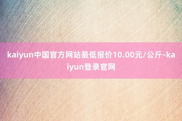 kaiyun中国官方网站最低报价10.00元/公斤-kaiyun登录官网