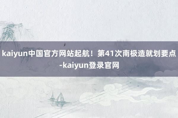 kaiyun中国官方网站起航！第41次南极造就划要点-kaiyun登录官网