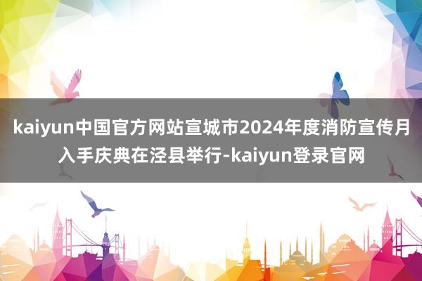 kaiyun中国官方网站宣城市2024年度消防宣传月入手庆典在泾县举行-kaiyun登录官网