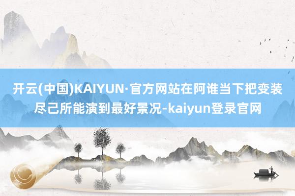 开云(中国)KAIYUN·官方网站在阿谁当下把变装尽己所能演到最好景况-kaiyun登录官网