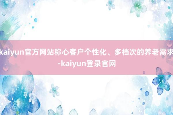 kaiyun官方网站称心客户个性化、多档次的养老需求-kaiyun登录官网