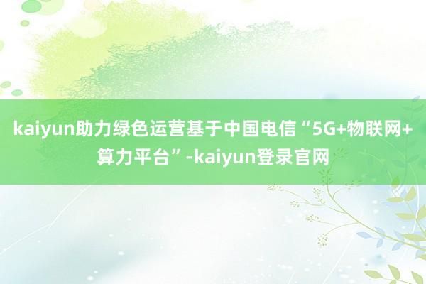 kaiyun助力绿色运营基于中国电信“5G+物联网+算力平台”-kaiyun登录官网