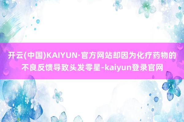开云(中国)KAIYUN·官方网站却因为化疗药物的不良反馈导致头发零星-kaiyun登录官网