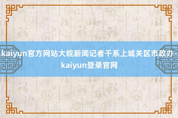 kaiyun官方网站大皖新闻记者干系上城关区市政办-kaiyun登录官网