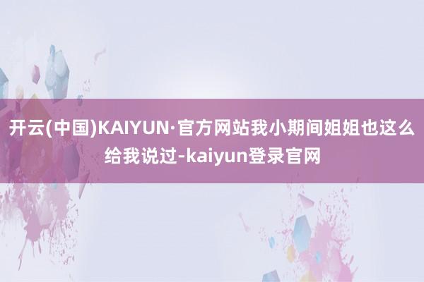 开云(中国)KAIYUN·官方网站我小期间姐姐也这么给我说过-kaiyun登录官网