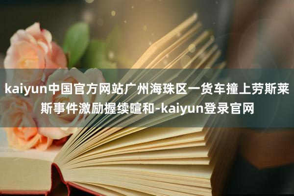 kaiyun中国官方网站广州海珠区一货车撞上劳斯莱斯事件激励握续暄和-kaiyun登录官网
