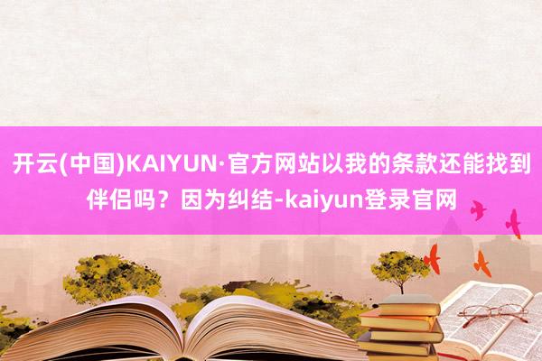 开云(中国)KAIYUN·官方网站以我的条款还能找到伴侣吗？因为纠结-kaiyun登录官网