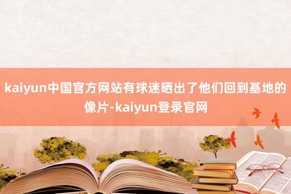 kaiyun中国官方网站有球迷晒出了他们回到基地的像片-kaiyun登录官网