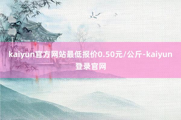 kaiyun官方网站最低报价0.50元/公斤-kaiyun登录官网