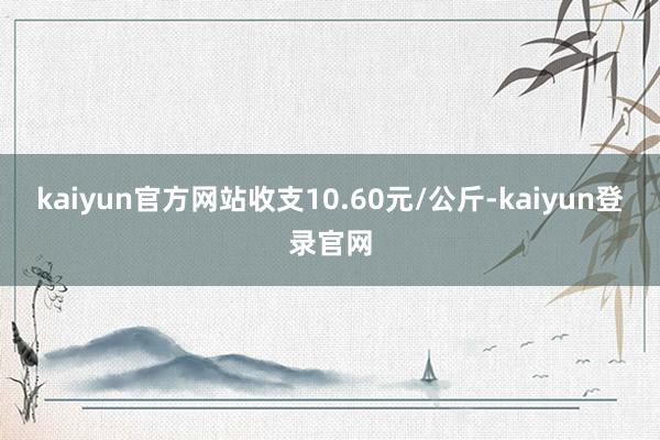 kaiyun官方网站收支10.60元/公斤-kaiyun登录官网