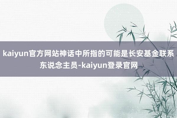 kaiyun官方网站神话中所指的可能是长安基金联系东说念主员-kaiyun登录官网