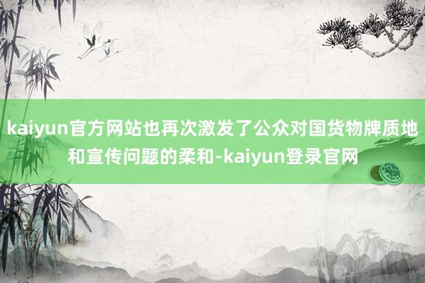 kaiyun官方网站也再次激发了公众对国货物牌质地和宣传问题的柔和-kaiyun登录官网