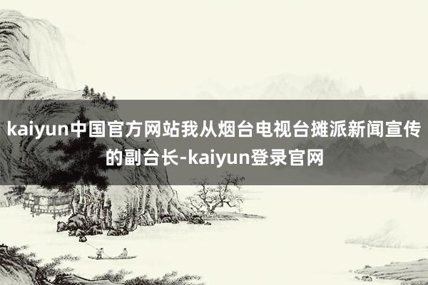 kaiyun中国官方网站我从烟台电视台摊派新闻宣传的副台长-kaiyun登录官网