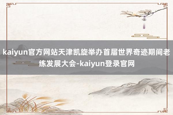 kaiyun官方网站天津凯旋举办首届世界奇迹期间老练发展大会-kaiyun登录官网