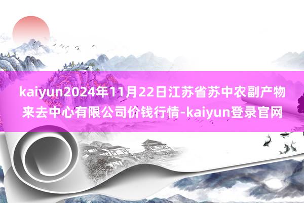 kaiyun2024年11月22日江苏省苏中农副产物来去中心有限公司价钱行情-kaiyun登录官网
