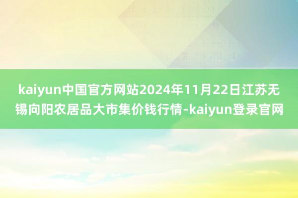 kaiyun中国官方网站2024年11月22日江苏无锡向阳农居品大市集价钱行情-kaiyun登录官网