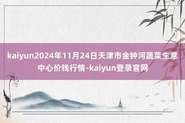 kaiyun2024年11月24日天津市金钟河蔬菜生意中心价钱行情-kaiyun登录官网