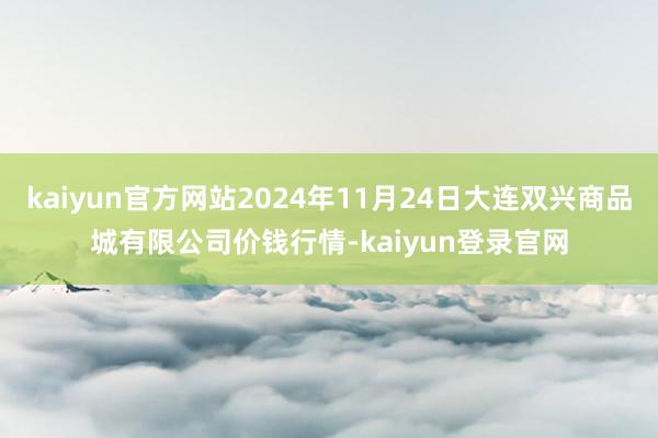 kaiyun官方网站2024年11月24日大连双兴商品城有限公司价钱行情-kaiyun登录官网