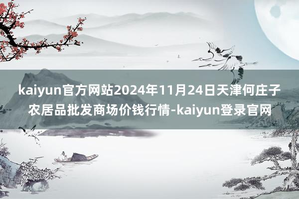 kaiyun官方网站2024年11月24日天津何庄子农居品批发商场价钱行情-kaiyun登录官网