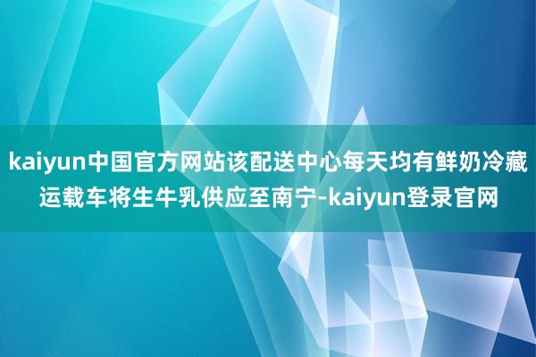 kaiyun中国官方网站该配送中心每天均有鲜奶冷藏运载车将生牛乳供应至南宁-kaiyun登录官网