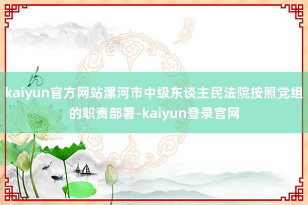 kaiyun官方网站漯河市中级东谈主民法院按照党组的职责部署-kaiyun登录官网