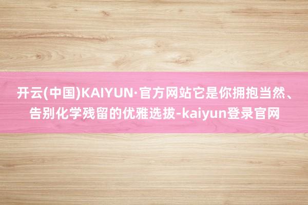 开云(中国)KAIYUN·官方网站它是你拥抱当然、告别化学残留的优雅选拔-kaiyun登录官网