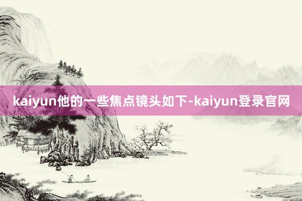kaiyun他的一些焦点镜头如下-kaiyun登录官网