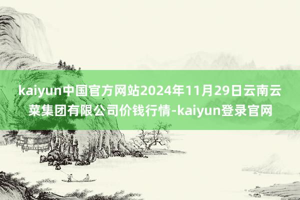 kaiyun中国官方网站2024年11月29日云南云菜集团有限公司价钱行情-kaiyun登录官网