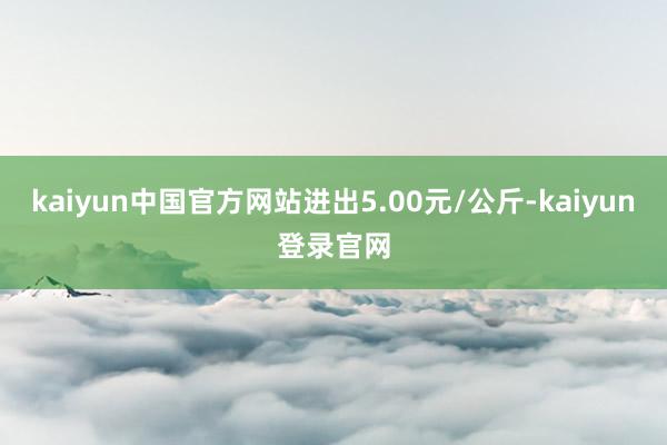 kaiyun中国官方网站进出5.00元/公斤-kaiyun登录官网