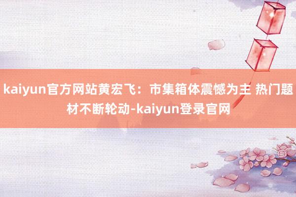 kaiyun官方网站黄宏飞：市集箱体震憾为主 热门题材不断轮动-kaiyun登录官网