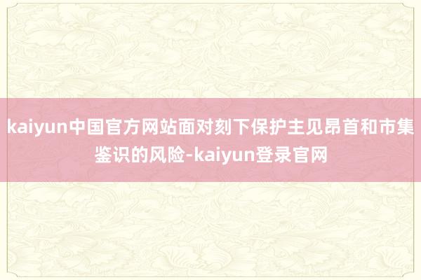 kaiyun中国官方网站面对刻下保护主见昂首和市集鉴识的风险-kaiyun登录官网