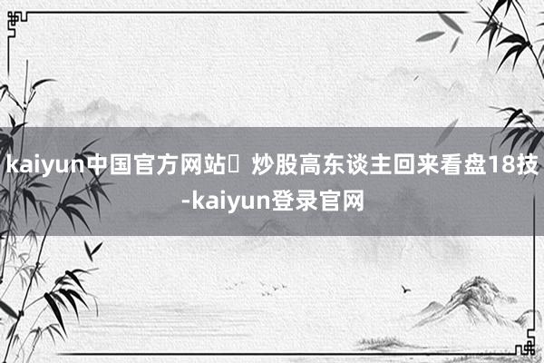 kaiyun中国官方网站⏰炒股高东谈主回来看盘18技-kaiyun登录官网
