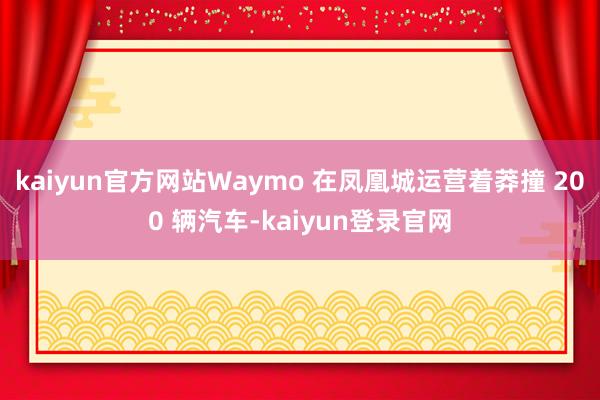 kaiyun官方网站Waymo 在凤凰城运营着莽撞 200 辆汽车-kaiyun登录官网