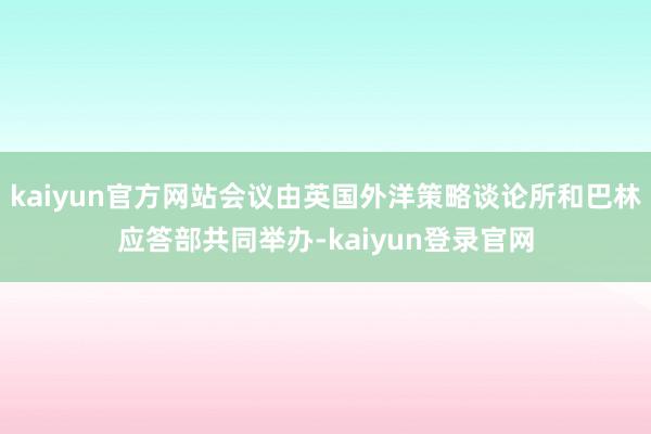 kaiyun官方网站会议由英国外洋策略谈论所和巴林应答部共同举办-kaiyun登录官网
