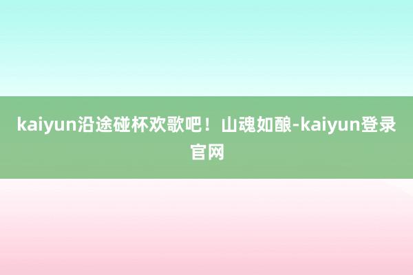 kaiyun沿途碰杯欢歌吧！山魂如酿-kaiyun登录官网