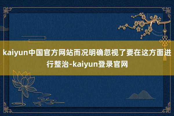 kaiyun中国官方网站而况明确忽视了要在这方面进行整治-kaiyun登录官网
