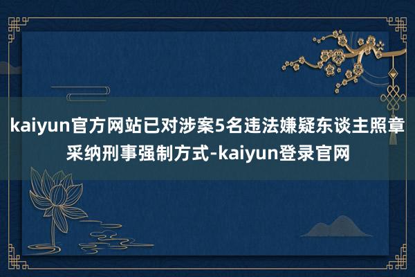 kaiyun官方网站已对涉案5名违法嫌疑东谈主照章采纳刑事强制方式-kaiyun登录官网