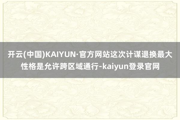 开云(中国)KAIYUN·官方网站这次计谋退换最大性格是允许跨区域通行-kaiyun登录官网