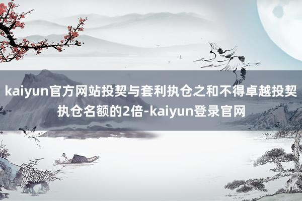 kaiyun官方网站投契与套利执仓之和不得卓越投契执仓名额的2倍-kaiyun登录官网