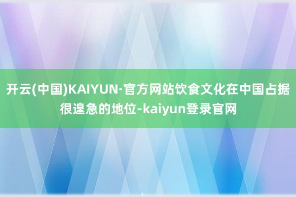 开云(中国)KAIYUN·官方网站饮食文化在中国占据很遑急的地位-kaiyun登录官网