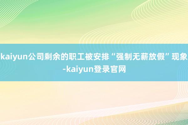 kaiyun公司剩余的职工被安排“强制无薪放假”现象-kaiyun登录官网