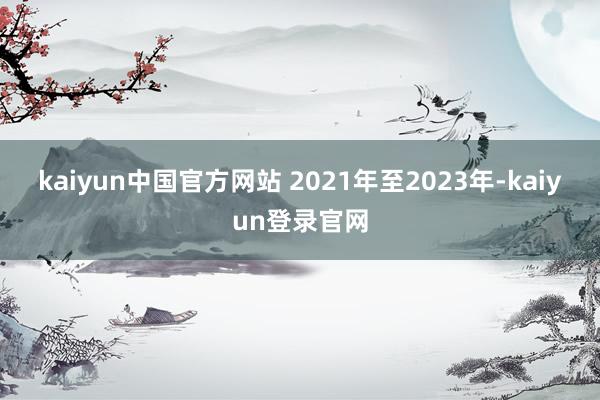 kaiyun中国官方网站 　　2021年至2023年-kaiyun登录官网