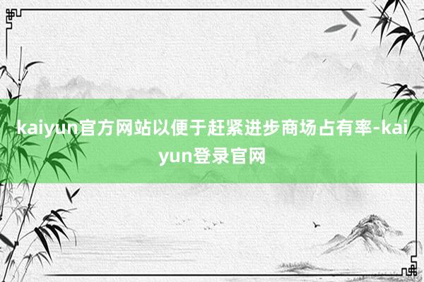 kaiyun官方网站以便于赶紧进步商场占有率-kaiyun登录官网