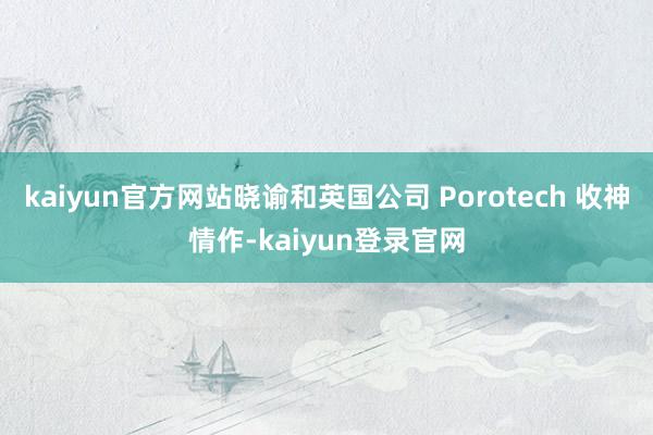 kaiyun官方网站晓谕和英国公司 Porotech 收神情作-kaiyun登录官网