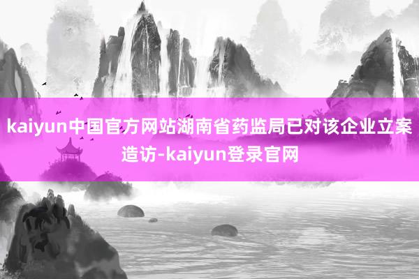 kaiyun中国官方网站湖南省药监局已对该企业立案造访-kaiyun登录官网