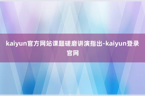 kaiyun官方网站　　课题磋磨讲演指出-kaiyun登录官网